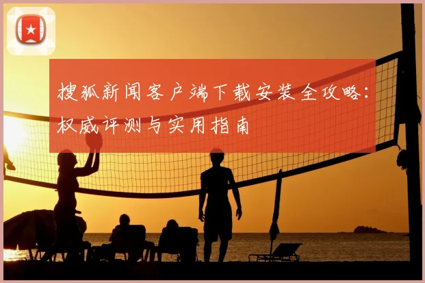 搜狐新闻客户端下载安装全攻略:权威评测与实用指南